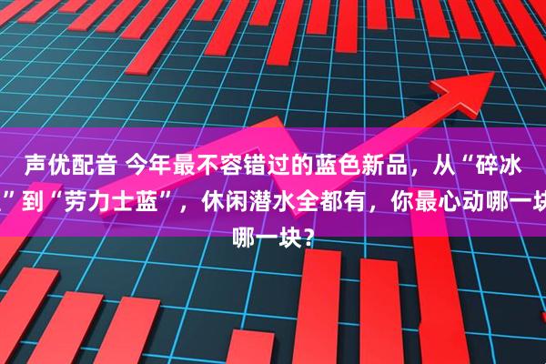 声优配音 今年最不容错过的蓝色新品，从“碎冰蓝”到“劳力士蓝”，休闲潜水全都有，你最心动哪一块？