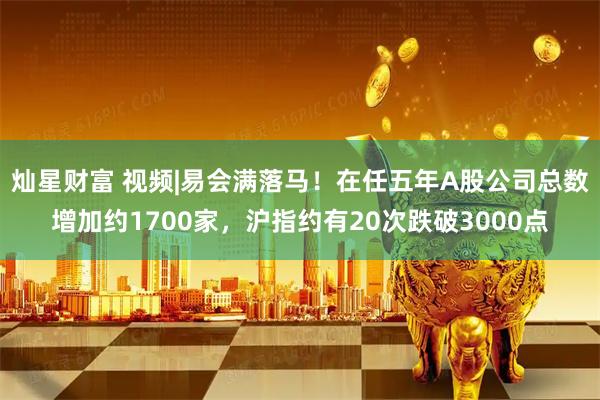 灿星财富 视频|易会满落马！在任五年A股公司总数增加约1700家，沪指约有20次跌破3000点