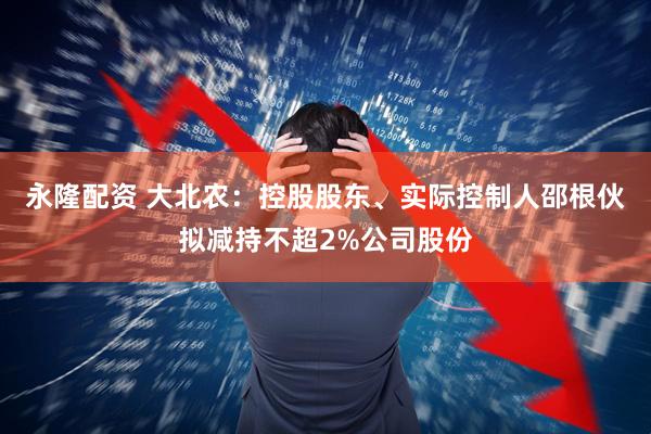 永隆配资 大北农：控股股东、实际控制人邵根伙拟减持不超2%公司股份