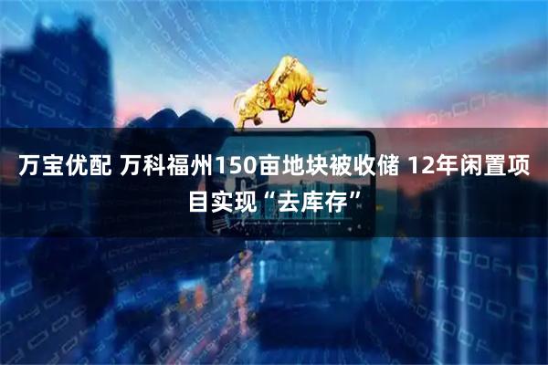 万宝优配 万科福州150亩地块被收储 12年闲置项目实现“去库存”