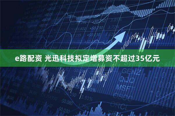 e路配资 光迅科技拟定增募资不超过35亿元