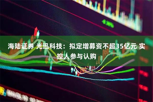 海陆证券 光迅科技：拟定增募资不超35亿元 实控人参与认购