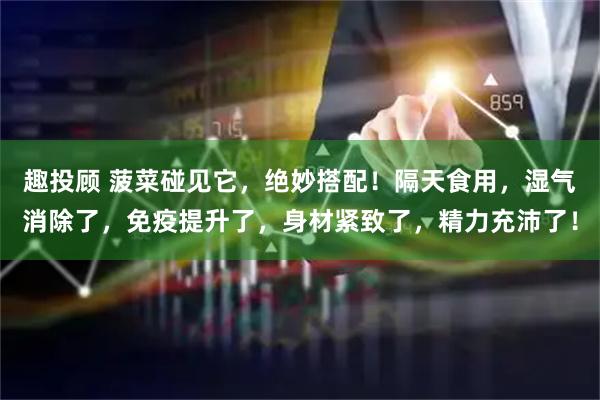 趣投顾 菠菜碰见它，绝妙搭配！隔天食用，湿气消除了，免疫提升了，身材紧致了，精力充沛了！