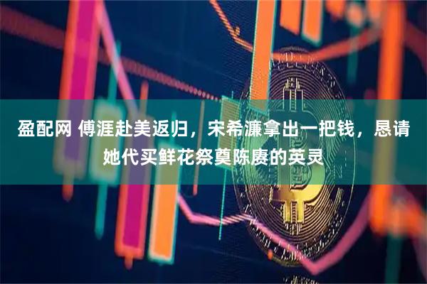盈配网 傅涯赴美返归，宋希濂拿出一把钱，恳请她代买鲜花祭奠陈赓的英灵
