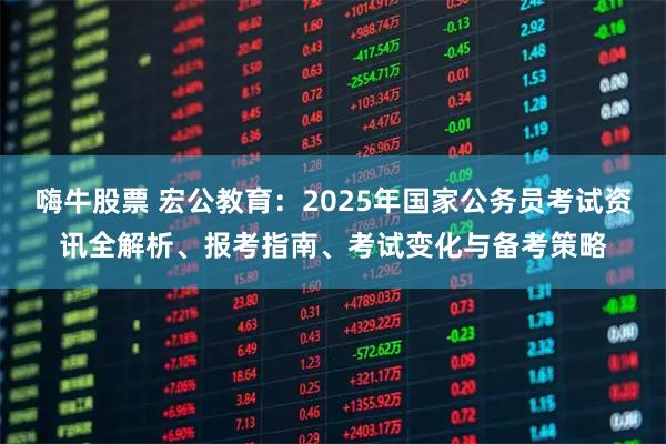 嗨牛股票 宏公教育：2025年国家公务员考试资讯全解析、报考指南、考试变化与备考策略