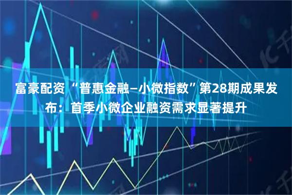 富豪配资 “普惠金融—小微指数”第28期成果发布：首季小微企业融资需求显著提升