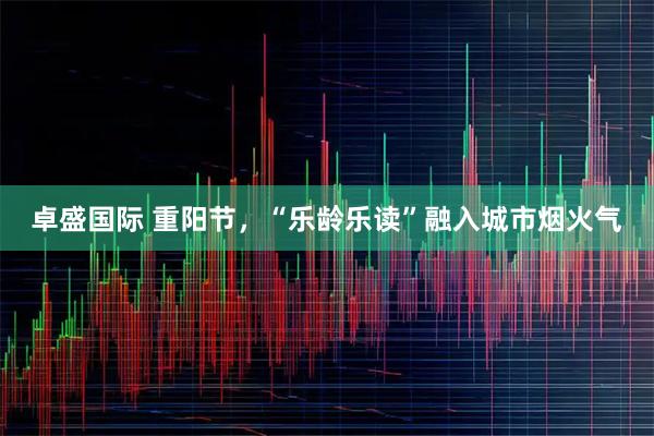 卓盛国际 重阳节，“乐龄乐读”融入城市烟火气