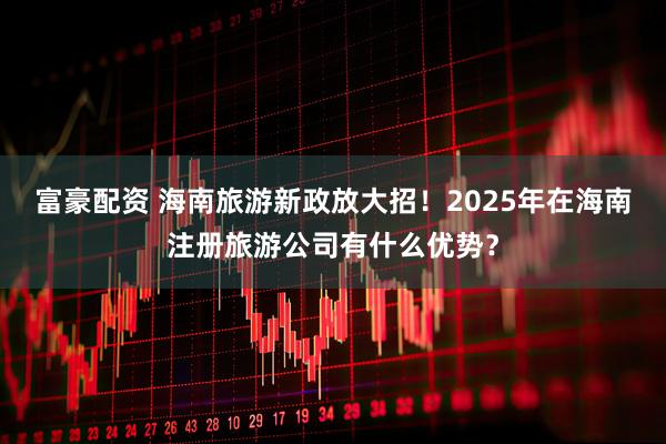富豪配资 海南旅游新政放大招！2025年在海南注册旅游公司有什么优势？