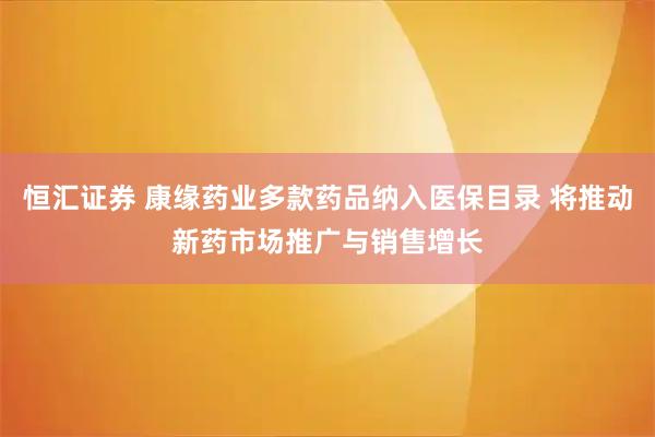 恒汇证券 康缘药业多款药品纳入医保目录 将推动新药市场推广与销售增长