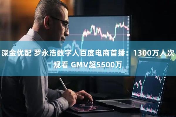 深金优配 罗永浩数字人百度电商首播：1300万人次观看 GMV超5500万