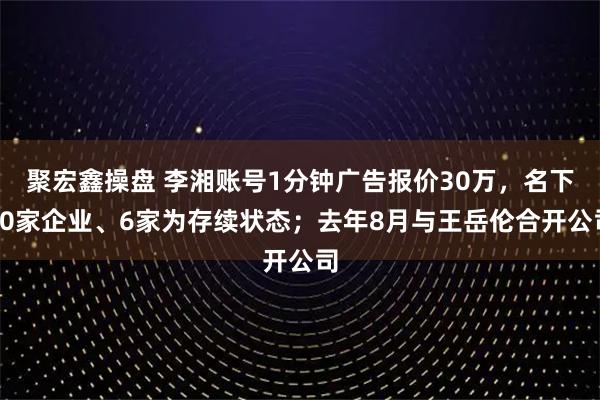聚宏鑫操盘 李湘账号1分钟广告报价30万，名下20家企业、6家为存续状态；去年8月与王岳伦合开公司