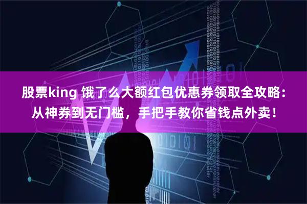 股票king 饿了么大额红包优惠券领取全攻略：从神券到无门槛，手把手教你省钱点外卖！
