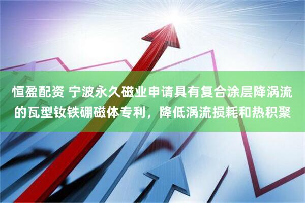 恒盈配资 宁波永久磁业申请具有复合涂层降涡流的瓦型钕铁硼磁体专利，降低涡流损耗和热积聚