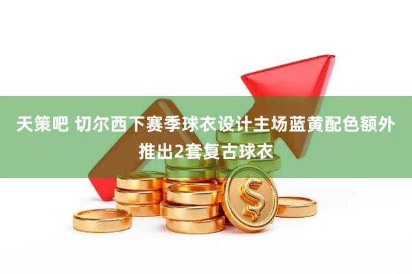 天策吧 切尔西下赛季球衣设计主场蓝黄配色额外推出2套复古球衣