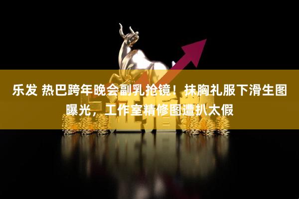 乐发 热巴跨年晚会副乳抢镜！抹胸礼服下滑生图曝光，工作室精修图遭扒太假