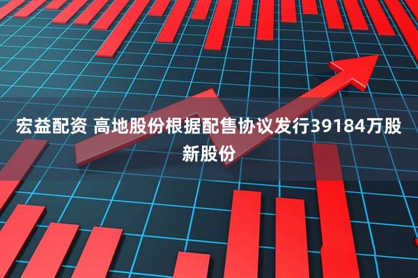 宏益配资 高地股份根据配售协议发行39184万股新股份