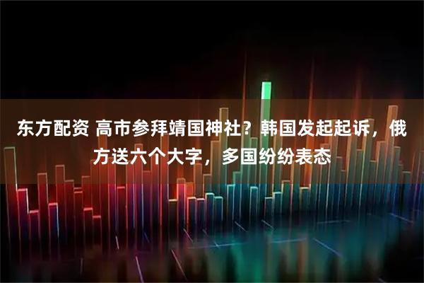 东方配资 高市参拜靖国神社？韩国发起起诉，俄方送六个大字，多国纷纷表态