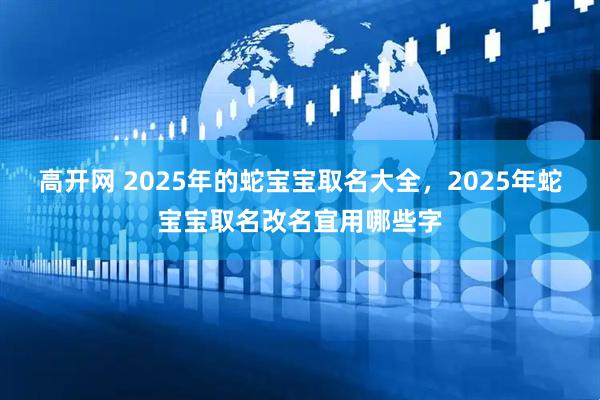 高开网 2025年的蛇宝宝取名大全，2025年蛇宝宝取名改名宜用哪些字