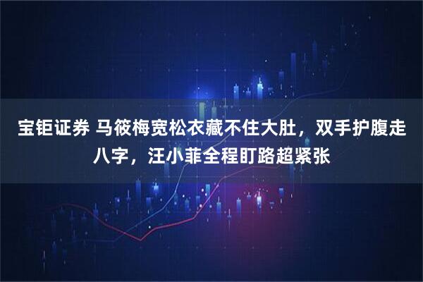 宝钜证券 马筱梅宽松衣藏不住大肚，双手护腹走八字，汪小菲全程盯路超紧张