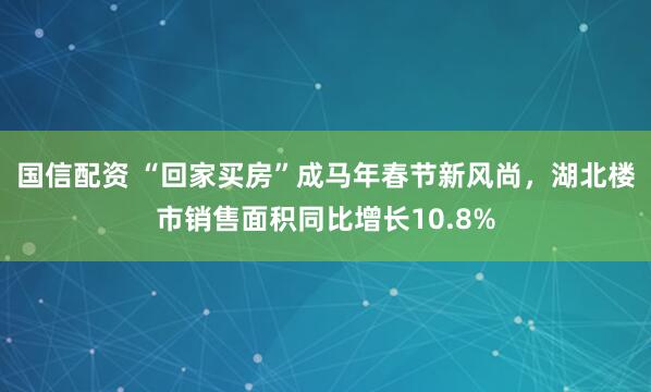 国信配资 “回家买房”成马年春节新风尚，湖北楼市销售面积同比增长10.8%