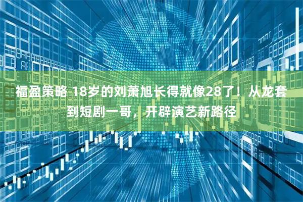 福盈策略 18岁的刘萧旭长得就像28了！从龙套到短剧一哥，开辟演艺新路径