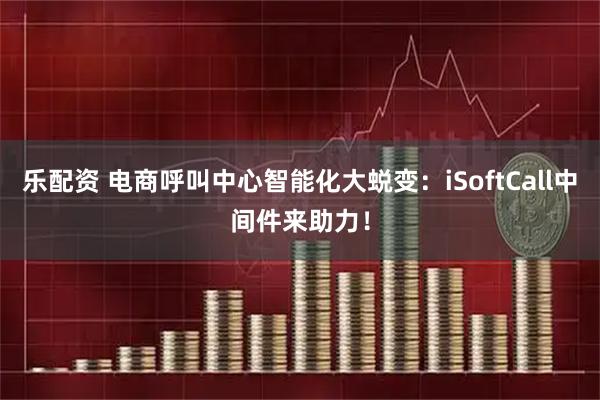 乐配资 电商呼叫中心智能化大蜕变：iSoftCall中间件来助力！