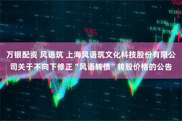 万银配资 风语筑 上海风语筑文化科技股份有限公司关于不向下修正“风语转债”转股价格的公告