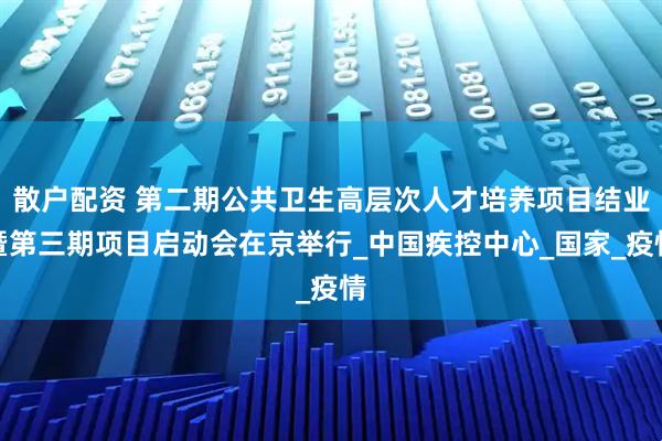 散户配资 第二期公共卫生高层次人才培养项目结业暨第三期项目启动会在京举行_中国疾控中心_国家_疫情