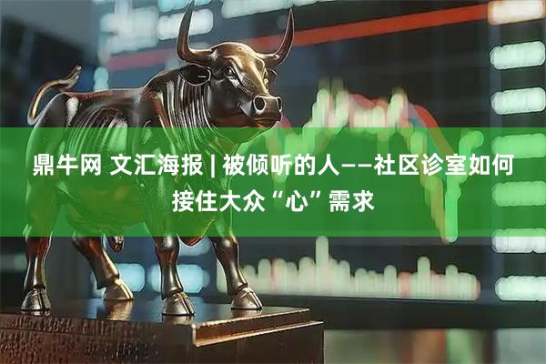 鼎牛网 文汇海报 | 被倾听的人——社区诊室如何接住大众“心”需求