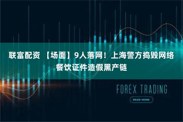 联富配资 【场面】9人落网！上海警方捣毁网络餐饮证件造假黑产链