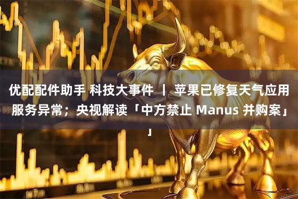 优配配件助手 科技大事件 丨 苹果已修复天气应用服务异常；央视解读「中方禁止 Manus 并购案」