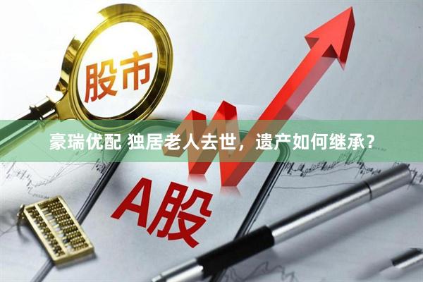豪瑞优配 独居老人去世，遗产如何继承？
